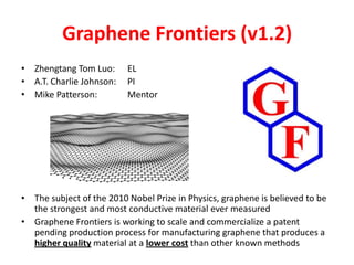 Graphene Frontiers (v1.2)
• Zhengtang Tom Luo:      EL
• A.T. Charlie Johnson:   PI
• Mike Patterson:         Mentor




• The subject of the 2010 Nobel Prize in Physics, graphene is believed to be
  the strongest and most conductive material ever measured
• Graphene Frontiers is working to scale and commercialize a patent
  pending production process for manufacturing graphene that produces a
  higher quality material at a lower cost than other known methods
 