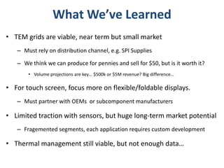 What We’ve Learned
• TEM grids are viable, near term but small market
   – Must rely on distribution channel, e.g. SPI Supplies

   – We think we can produce for pennies and sell for $50, but is it worth it?
       • Volume projections are key… $500k or $5M revenue? Big difference…

• For touch screen, focus more on flexible/foldable displays.
   – Must partner with OEMs or subcomponent manufacturers

• Limited traction with sensors, but huge long-term market potential
   – Fragemented segments, each application requires custom development

• Thermal management still viable, but not enough data…
 