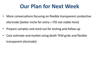 Our Plan for Next Week
• More conversations focusing on flexible transparent conductive
  electrode (better niche for entry—ITO not viable here)

• Prepare samples and send out for testing and follow up

• Cost estimate and market sizing (both TEM grids and flexible
  transparent electrode)
 