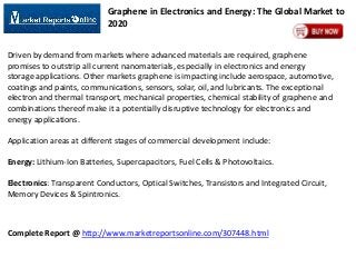 Graphene in Electronics and Energy: The Global Market to
2020
Driven by demand from markets where advanced materials are required, graphene
promises to outstrip all current nanomaterials, especially in electronics and energy
storage applications. Other markets graphene is impacting include aerospace, automotive,
coatings and paints, communications, sensors, solar, oil, and lubricants. The exceptional
electron and thermal transport, mechanical properties, chemical stability of graphene and
combinations thereof make it a potentially disruptive technology for electronics and
energy applications.
Application areas at different stages of commercial development include:
Energy: Lithium-Ion Batteries, Supercapacitors, Fuel Cells & Photovoltaics.
Electronics: Transparent Conductors, Optical Switches, Transistors and Integrated Circuit,
Memory Devices & Spintronics.

Complete Report @ http://www.marketreportsonline.com/307448.html

 