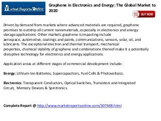 Graphene in Electronics and Energy: The Global Market to
2020
Driven by demand from markets where advanced materials are required, graphene
promises to outstrip all current nanomaterials, especially in electronics and energy
storage applications. Other markets graphene is impacting include
aerospace, automotive, coatings and paints, communications, sensors, solar, oil, and
lubricants. The exceptional electron and thermal transport, mechanical
properties, chemical stability of graphene and combinations thereof make it a potentially
disruptive technology for electronics and energy applications.
Application areas at different stages of commercial development include:
Energy: Lithium-Ion Batteries, Supercapacitors, Fuel Cells & Photovoltaics.
Electronics: Transparent Conductors, Optical Switches, Transistors and Integrated
Circuit, Memory Devices & Spintronics.

Complete Report @ http://www.marketreportsonline.com/307448.html

 