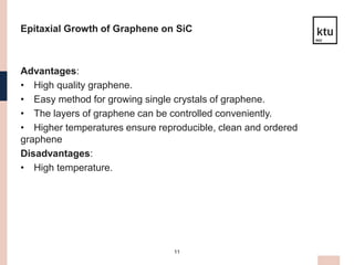 11
Epitaxial Growth of Graphene on SiC
Advantages:
• High quality graphene.
• Easy method for growing single crystals of graphene.
• The layers of graphene can be controlled conveniently.
• Higher temperatures ensure reproducible, clean and ordered
graphene
Disadvantages:
• High temperature.
 