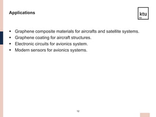 12
Applications
 Graphene composite materials for aircrafts and satellite systems.
 Graphene coating for aircraft structures.
 Electronic circuits for avionics system.
 Modern sensors for avionics systems.
 