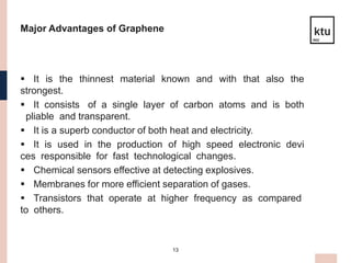 13
Major Advantages of Graphene
 It is the thinnest material known and with that also the
strongest.
 It consists of a single layer of carbon atoms and is both
pliable and transparent.
 It is a superb conductor of both heat and electricity.
 It is used in the production of high speed electronic devi
ces responsible for fast technological changes.
 Chemical sensors effective at detecting explosives.
 Membranes for more efficient separation of gases.
 Transistors that operate at higher frequency as compared
to others.
 