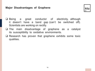 14
Major Disadvantages of Graphene
 Being a great conductor of electricity, although
it doesn’t have a band gap (can’t be switched off).
Scientists are working on rectify.
 The main disadvantage of graphene as a catalyst
its susceptibility to oxidative environments.
 Research has proven that graphene exhibits some toxic
qualities.
 