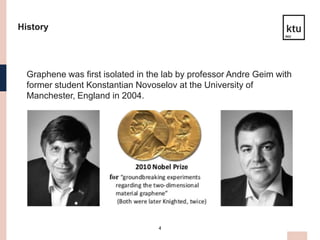 4
History
Graphene was first isolated in the lab by professor Andre Geim with
former student Konstantian Novoselov at the University of
Manchester, England in 2004.
 