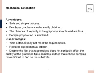 7
Mechanical Exfoliation
Advantages:
 Safe and simple process.
 Few layer graphene can be easily obtained.
 The chances of impurity in the graphene so obtained are less.
 Sample preparation is simplified.
Disadvantages:
• Yield obtained may not meet the requirements.
• Requires skilled manual labour.
• Despite the fact that tape residue does not seriously affect the
quality of the graphene flake samples, it does make those samples
more difficult to find on the substrate
 