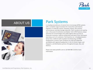 Park Systems
is a leading manufacturer of atomic force microscopy (AFM) systems
with a complete range of products for researchers and industry
engineers in materials science, chemistry, physics, life sciences,
semiconductor and data storage industries. Park’s products are used by
over a thousand of institutions worldwide. Park’s AFM features unique
patented set of technologies that yields highest data accuracy at
nanoscale resolution, superior productivity and ease of use, and lowest
operating cost to its customers. Park Systems, Inc. is headquartered in
Santa Clara, California with its global manufacturing, and R&D
headquarters in Korea. Park’s products are sold and supported
worldwide with regional headquarters in the US, Korea, Japan, and
Singapore, and distribution partners throughout Europe, Asia, and
America.
Please visit www.parkafm.com or call 408-986-1110 for more
information.
ABOUT US
Confidential and Proprietary, Park Systems, Inc. 10
 