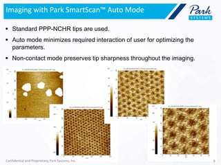 Imaging with Park SmartScan™ Auto Mode
 Standard PPP-NCHR tips are used.
 Auto mode minimizes required interaction of user for optimizing the
parameters.
 Non-contact mode preserves tip sharpness throughout the imaging.
Confidential and Proprietary, Park Systems, Inc. 9
 