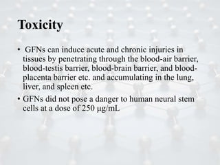 Toxicity
• GFNs can induce acute and chronic injuries in
tissues by penetrating through the blood-air barrier,
blood-testis barrier, blood-brain barrier, and blood-
placenta barrier etc. and accumulating in the lung,
liver, and spleen etc.
• GFNs did not pose a danger to human neural stem
cells at a dose of 250 μg/mL
 