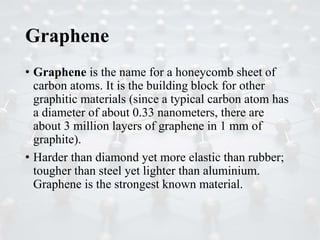 Graphene
• Graphene is the name for a honeycomb sheet of
carbon atoms. It is the building block for other
graphitic materials (since a typical carbon atom has
a diameter of about 0.33 nanometers, there are
about 3 million layers of graphene in 1 mm of
graphite).
• Harder than diamond yet more elastic than rubber;
tougher than steel yet lighter than aluminium.
Graphene is the strongest known material.
 