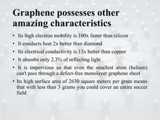 Graphene possesses other
amazing characteristics
• Its high electron mobility is 100x faster than silicon
• It conducts heat 2x better than diamond
• Its electrical conductivity is 13x better than copper
• It absorbs only 2.3% of reflecting light
• It is impervious so that even the smallest atom (helium)
can't pass through a defect-free monolayer graphene sheet
• Its high surface area of 2630 square meters per gram means
that with less than 3 grams you could cover an entire soccer
field
 