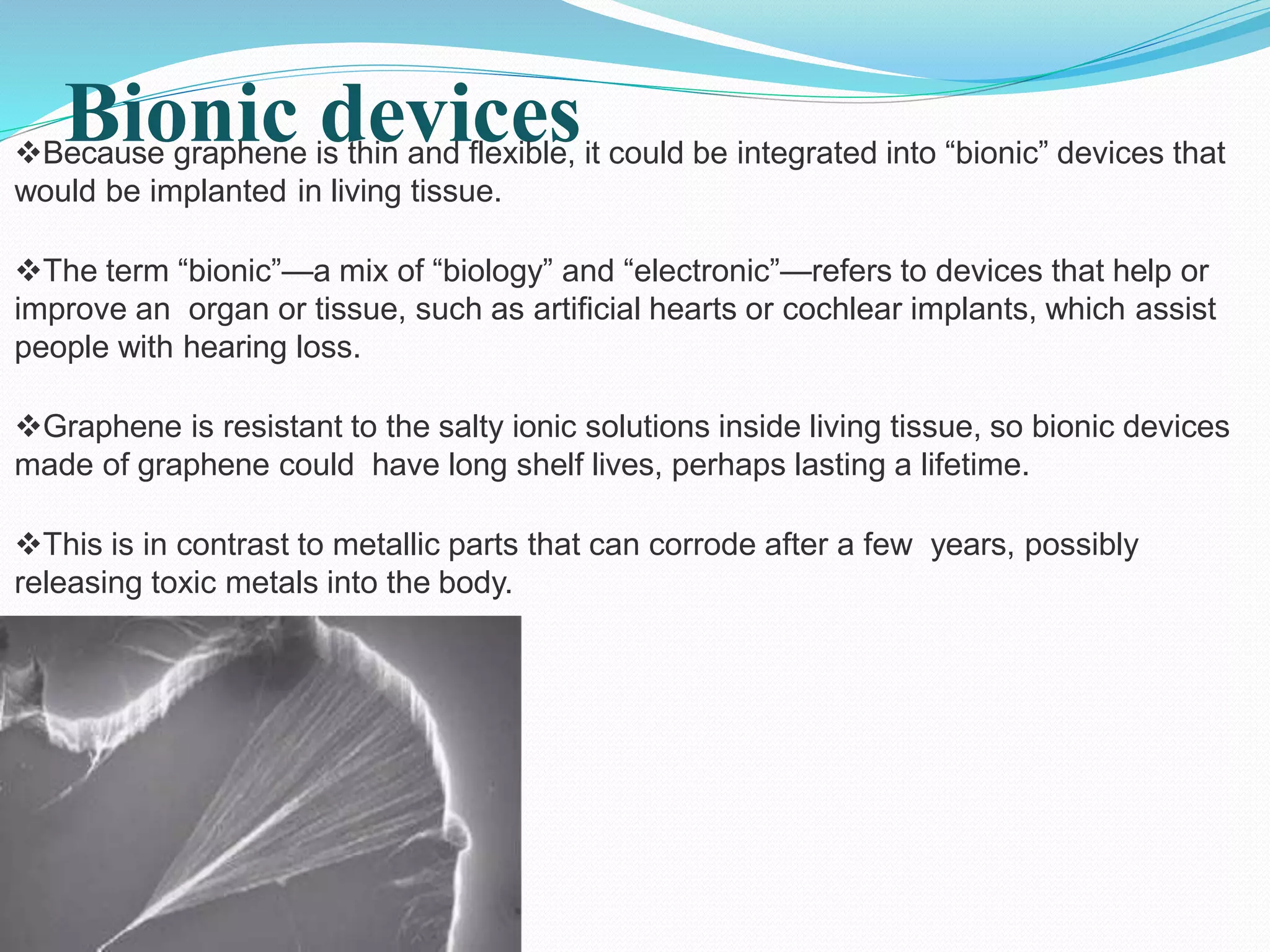 Bionic devicesBecause graphene is thin and flexible, it could be integrated into “bionic” devices that
would be implanted in living tissue.
The term “bionic”—a mix of “biology” and “electronic”—refers to devices that help or
improve an organ or tissue, such as artificial hearts or cochlear implants, which assist
people with hearing loss.
Graphene is resistant to the salty ionic solutions inside living tissue, so bionic devices
made of graphene could have long shelf lives, perhaps lasting a lifetime.
This is in contrast to metallic parts that can corrode after a few years, possibly
releasing toxic metals into the body.
 