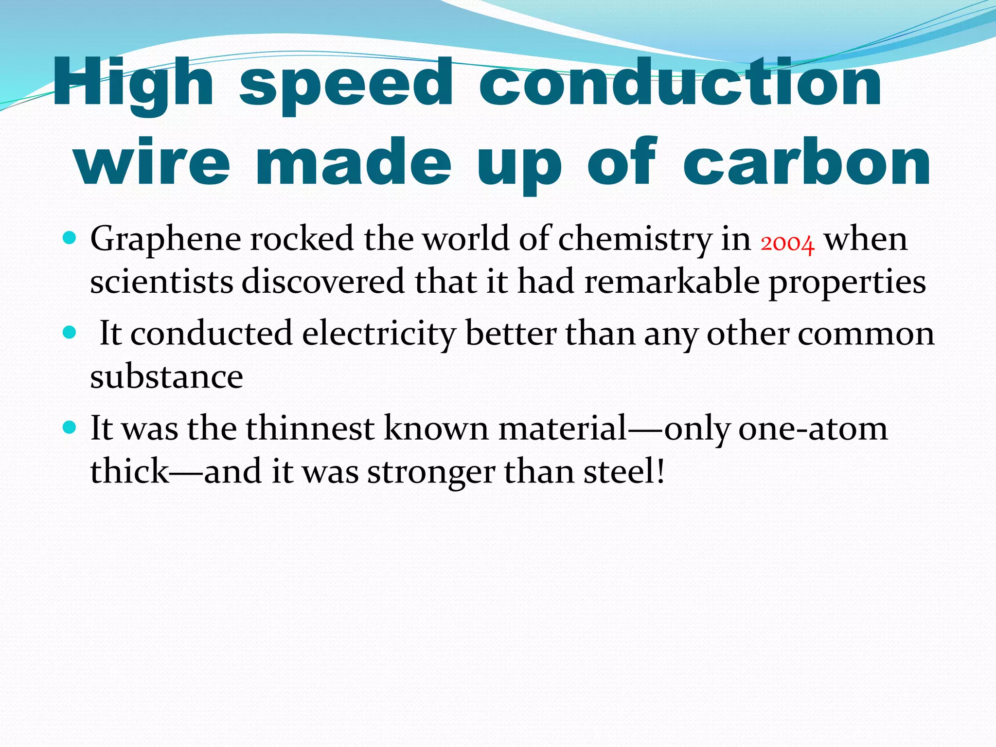 High speed conduction
wire made up of carbon
 Graphene rocked the world of chemistry in 2004 when
scientists discovered that it had remarkable properties
 It conducted electricity better than any other common
substance
 It was the thinnest known material—only one-atom
thick—and it was stronger than steel!
 