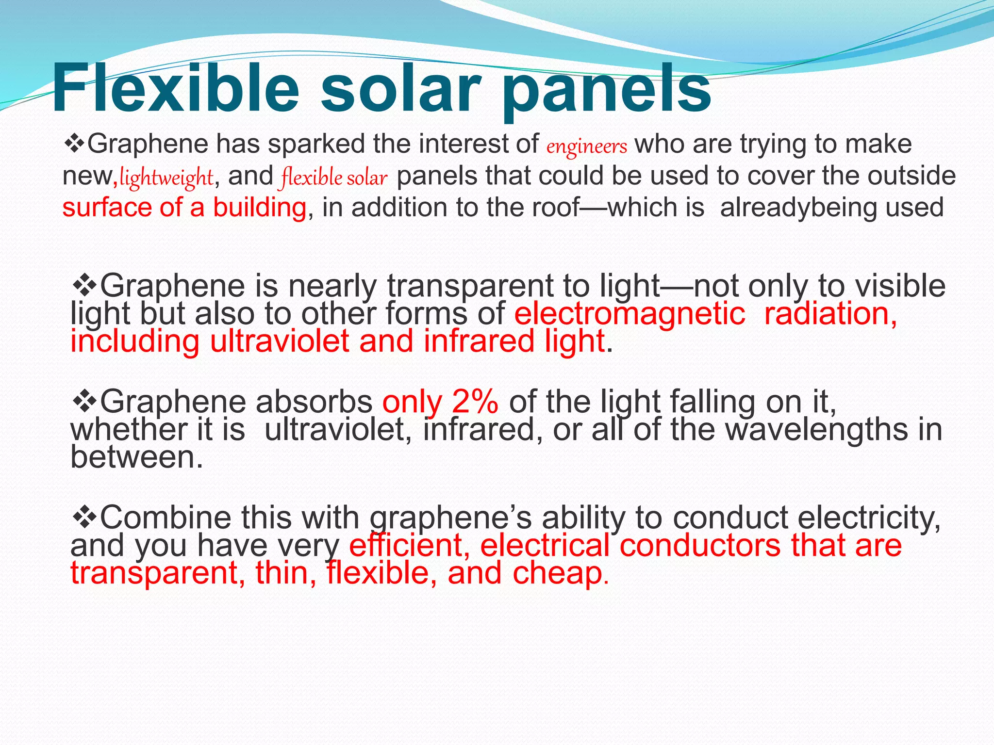 Flexible solar panels
Graphene has sparked the interest of engineers who are trying to make
new,lightweight, and flexible solar panels that could be used to cover the outside
surface of a building, in addition to the roof—which is alreadybeing used
Graphene is nearly transparent to light—not only to visible
light but also to other forms of electromagnetic radiation,
including ultraviolet and infrared light.
Graphene absorbs only 2% of the light falling on it,
whether it is ultraviolet, infrared, or all of the wavelengths in
between.
Combine this with graphene’s ability to conduct electricity,
and you have very efficient, electrical conductors that are
transparent, thin, flexible, and cheap.
 