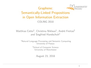 Graphene:
Semantically-Linked Propositions
in Open Information Extraction
COLING 2018
Matthias Cetto1, Christina Niklaus1, André Freitas2
and Siegfried Handschuh1
1Natural Language Processing and Semantic Computing
University of Passau
2School of Computer Science
University of Manchester
August 23, 2018
1
 