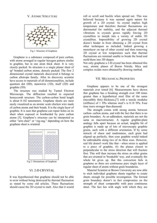 V. ATOMIC STRUCTURE
Fig 1. Structure of Graphene
Graphene is a substance composed of pure carbon,
with atoms arranged in regular hexagon pattern similar
to graphite, but in one atom thick sheet. It is very
closely packed. Its structure is a single planar sheet of
sp2
bonded carbon atoms, densely packed. The first 2
dimensional crystal materials discovered it belongs to
carbon allotrope family. After its discovery scientist
have access to materials of all dimensionalities, include
quantum dot (0D), nanowires (1D), itself (2D) and
graphite (3D).
The structure was studied by Tunnel Electron
Microscope. The diffraction resulted in expected
honeycomb structure. The carbon-carbon bond length
is about 0.142 nanometers. Graphene sheets are most
easily visualized as an atomic scale chicken wire made
of carbon atoms and their bonds. It is the single layer of
graphite. It is seen that graphene can repair holes on its
sheet when exposed or bombarded by pure carbon
atoms [5]. Graphene’s structure can be interpreted as
either ―arm chair‖ or ―zig-zag,‖ depending on how the
graphene sheet is oriented.
Fig 2. Orientations of Graphene
VI. 2-D CRYSTAL
It was hypothesized that graphene should not be able
to exist without being destroyed by thermal fluctuation
as stated by some old articles. These fluctuations
should cause the 2D crystal to melt. Also that it would
roll or scroll and buckle when spread out. This was
believed because it was seemed again nature for
growth of a 2D crystal. As crystal implies high
temperature and therefore thermal fluctuations are
detrimental for stability, and the adjacent thermal
vibrations in crystals grows rapidly forcing 2D
crystallites to morph into a variety of stable 3D
crystallites. Impossibility of growing 2D crystal
doesn’t hinder in from obtaining a 2D crystal from
other techniques as included. Indeed growing a
monolayer on top of other crystal and then removing
2D crystal at low temperature such that thermal
fluctuations are minimal unable to break the bond and
mold them into 3D shapes.
Not only graphene a 2-D crystal has been obtained this
way, atomic planes of Boron Nitride, Mica and
complex oxides were obtained by drawing method.
VII. MECHANICAL PROPERTIES
Graphene appears to be one of the strongest
materials ever tested [6]. Measurements have shown
that graphene has a breaking strength over 100 times
greater than a hypothetical steel film of the same
(incredibly thin) thickness,[7] with a tensile modulus
(stiffness) of 1 TPa whereas steel’s is 0.18 TPa. Four
time more stronger than diamond.
The strength comes with strong atomic between
carbon- carbon atoms, and with the fact that there is no
grain boundary. As an addendum, materials are not the
same as macrostructure. A regular graphite-plate
analogy falls apart because an actual, tangible bit of
graphite is made up of lots of microscopic graphite
grains, each with a different orientation. If by some
miracle of chaos and randomness, each grain had
aligned up perfectly, then your graphite would indeed
be unbreakable along two of its three axes. However,
real life doesn't work like that - when stress is applied
to a piece of graphite, it's the planes closest to
perpendicular to the stress direction that will fracture
first. This will then increase the stress on other grains
that are oriented in 'breakable' way, and eventually the
whole lot gives up. But this convection fails in
graphene as there are continuous pure single layer of
regular sheet of atoms without grain boundaries.
Material Scientist at Brown University are now able
to stich individual graphene sheets together to create
sheets enough for possible investigation. The formed
grain boundary doesn’t in fact compromise on the
strength of sheet comparable with pure continuous
sheet. The fact lies with angle with which they are
 