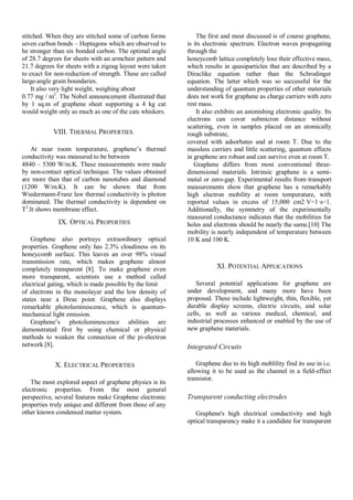 stitched. When they are stitched some of carbon forms
seven carbon bonds – Heptagons which are observed to
be stronger than six bonded carbon. The optimal angle
of 28.7 degrees for sheets with an armchair pattern and
21.7 degrees for sheets with a zigzag layout were taken
to exact for non-reduction of strength. These are called
large-angle grain boundaries.
It also very light weight, weighing about
0.77 mg / m2
. The Nobel announcement illustrated that
by 1 sq.m of graphene sheet supporting a 4 kg cat
would weight only as much as one of the cats whiskers.
VIII. THERMAL PROPERTIES
At near room temperature, graphene’s thermal
conductivity was measured to be between
4840 – 5300 W/m.K. These measurements were made
by non-contact optical technique. The values obtained
are more than that of carbon nanotubes and diamond
(1200 W/m.K). It can be shown that from
Wiedermann-Franz law thermal conductivity is photon
dominated. The thermal conductivity is dependent on
T2
.It shows membrane effect.
IX. OPTICAL PROPERTIES
Graphene also portrays extraordinary optical
properties. Graphene only has 2.3% cloudiness on its
honeycomb surface. This leaves an over 98% visual
transmission rate, which makes graphene almost
completely transparent [8]. To make graphene even
more transparent, scientists use a method called
electrical gating, which is made possible by the limit
of electrons in the monolayer and the low density of
states near a Dirac point. Graphene also displays
remarkable photoluminescence, which is quantum-
mechanical light emission.
Graphene’s photoluminescence abilities are
demonstrated first by using chemical or physical
methods to weaken the connection of the pi-electron
network [8].
X. ELECTRICAL PROPERTIES
The most explored aspect of graphene physics is its
electronic properties. From the most general
perspective, several features make Graphene electronic
properties truly unique and different from those of any
other known condensed matter system.
The first and most discussed is of course graphene,
is its electronic spectrum. Electron waves propagating
through the
honeycomb lattice completely lose their effective mass,
which results in quasiparticles that are described by a
Diraclike equation rather than the Schrodinger
equation. The latter which was so successful for the
understanding of quantum properties of other materials
does not work for graphene as charge carriers with zero
rest mass.
It also exhibits an astonishing electronic quality. Its
electrons can cover submicron distance without
scattering, even in samples placed on an atomically
rough substrate,
covered with adsorbates and at room T. Due to the
massless carriers and little scattering, quantum effects
in graphene are robust and can survive even at room T.
Graphene differs from most conventional three-
dimensional materials. Intrinsic graphene is a semi-
metal or zero-gap. Experimental results from transport
measurements show that graphene has a remarkably
high electron mobility at room temperature, with
reported values in excess of 15,000 cm2·V−1·s−1.
Additionally, the symmetry of the experimentally
measured conductance indicates that the mobilities for
holes and electrons should be nearly the same.[10] The
mobility is nearly independent of temperature between
10 K and 100 K.
XI. POTENTIAL APPLICATIONS
Several potential applications for graphene are
under development, and many more have been
proposed. These include lightweight, thin, flexible, yet
durable display screens, electric circuits, and solar
cells, as well as various medical, chemical, and
industrial processes enhanced or enabled by the use of
new graphene materials.
Integrated Circuits
Graphene due to its high moblility find its use in i.c.
allowing it to be used as the channel in a field-effect
transistor.
Transparent conducting electrodes
Graphene's high electrical conductivity and high
optical transparency make it a candidate for transparent
 
