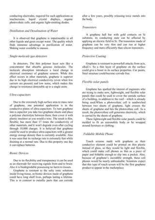 conducting electrodes, required for such applications as
touchscreens, liquid crystal displays, organic
photovoltaic cells, and organic light-emitting diodes.
Distillation and Desalination of Water
It is observed that graphene is impermeable to all
other liquids and gases except water. The quality which
finds immense advantage in purification of water.
Making water available to masses.
Single-molecule gas detectors
In detectors, The thin polymer layer acts like a
concentrator that absorbs gaseous molecules. The
molecule absorption introduces a local change in
electrical resistance of graphene sensors. While this
effect occurs in other materials, graphene is superior
due to its high electrical conductivity (even when few
carriers are present) and low noise, which makes this
change in resistance detectable up to a single atom.
Ultra-capacitors
Due to the extremely high surface area to mass ratio
of graphene, one potential application is in the
conductive plates of ultra-capacitors. To turn graphene
into a capacitor you take two graphene sheets and place
a polymer electrolyte between them, then cover it with
plastic insulator as you would a wire. The result is thin,
flexible, has more than 17 times the conductivity of
other materials, and it won't degrade even after cycling
through 10,000 charges. It is believed that graphene
could be used to produce ultra-capacitors with a greater
energy storage density than is currently available. Also
it was seen that its recharge rate is extremely fast while
draining at a normal rate. Due to this property one day
it can replace batteries.
Bionic Devices
Due to its flexibility and transparency it can be used
as an electrode for receiving signals from and to brain.
Also it is biodegradable possessing no harm to tissues.
Graphene is resistant to the salty ionic solutions
inside living tissue, so bionic devices made of graphene
could have long shelf lives, perhaps lasting a lifetime.
This is in contrast to metallic parts that can corrode
after a few years, possibly releasing toxic metals into
the body.
Transistors
A graphene hall bar with gold contacts on Si
substrate, its conducting state can be affected by
applying an electric field to Si. The transistors made of
graphene can be very thin and can run at higher
frequency and more efficiently than silicon transistors.
Protective Coating
Graphene is resistant to powerfull attacks from acis,
alkali’s. So a thin layer of graphene on the surface
could give a boost in its surface properties. Car paints,
Steel structure could become corrode free.
Flexible solar panels
Graphene has sparked the interest of engineers who
are trying to make new, lightweight, and flexible solar
panels that could be used to cover the outside surface
of a building, in addition to the roof—which is already
being used.When a photovoltaic cell is sandwiched
between two sheets of graphene, light crosses the
sheets of graphene and hits the photovoltaic cell. As a
result, the photovoltaic cell generates electricity, which
is carried by the sheets of graphene.
These lightweight and flexible solar panels could be
molded to fit an automobile body or be wrapped
around furniture or clothing.
Foldable Mobile Phone
Touch screens made with graphene as their
conductive element could be printed on thin plastic
instead of glass, so they would be light and flexible,
which could make cell phones as thin as a piece of
paper and foldable enough to slip into a pocket. Also,
because of graphene’s incredible strength, these cell
phones would be nearly unbreakable. Scientists expect
that this type of touch screen will be the first graphene
product to appear in the marketplace.
 