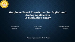 Graphene Based Transistors For Digital And
Analog Application
:A Simulation Study
Vishal Anand Agam Gupta Abhishek Anand
1204059 1204056 1204055
Project Supervisor: Dr. M. W. Akram
 