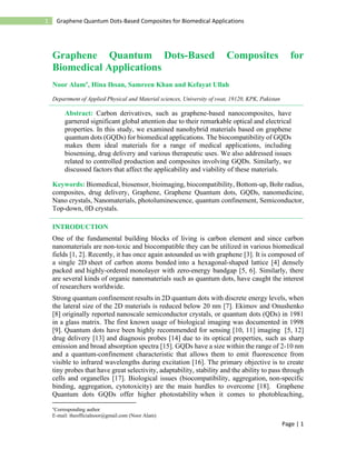 Page | 1
1 Graphene Quantum Dots-Based Composites for Biomedical Applications
Graphene Quantum Dots-Based Composites for
Biomedical Applications
Noor Alam, Hina Ihsan, Samreen Khan and Kefayat Ullah
Department of Applied Physical and Material sciences, University of swat, 19120, KPK, Pakistan
Abstract: Carbon derivatives, such as graphene-based nanocomposites, have
garnered significant global attention due to their remarkable optical and electrical
properties. In this study, we examined nanohybrid materials based on graphene
quantum dots (GQDs) for biomedical applications. The biocompatibility of GQDs
makes them ideal materials for a range of medical applications, including
biosensing, drug delivery and various therapeutic uses. We also addressed issues
related to controlled production and composites involving GQDs. Similarly, we
discussed factors that affect the applicability and viability of these materials.
Keywords: Biomedical, biosensor, bioimaging, biocompatibility, Bottom-up, Bohr radius,
composites, drug delivery, Graphene, Graphene Quantum dots, GQDs, nanomedicine,
Nano crystals, Nanomaterials, photoluminescence, quantum confinement, Semiconductor,
Top-down, 0D crystals.
INTRODUCTION
One of the fundamental building blocks of living is carbon element and since carbon
nanomaterials are non-toxic and biocompatible they can be utilized in various biomedical
fields [1, 2]. Recently, it has once again astounded us with graphene [3]. It is composed of
a single 2D sheet of carbon atoms bonded into a hexagonal-shaped lattice [4] densely
packed and highly-ordered monolayer with zero-energy bandgap [5, 6]. Similarly, there
are several kinds of organic nanomaterials such as quantum dots, have caught the interest
of researchers worldwide.
Strong quantum confinement results in 2D quantum dots with discrete energy levels, when
the lateral size of the 2D materials is reduced below 20 nm [7]. Ekimov and Onushenko
[8] originally reported nanoscale semiconductor crystals, or quantum dots (QDs) in 1981
in a glass matrix. The first known usage of biological imaging was documented in 1998
[9]. Quantum dots have been highly recommended for sensing [10, 11] imaging [5, 12]
drug delivery [13] and diagnosis probes [14] due to its optical properties, such as sharp
emission and broad absorption spectra [15]. GQDs have a size within the range of 2-10 nm
and a quantum-confinement characteristic that allows them to emit fluorescence from
visible to infrared wavelengths during excitation [16]. The primary objective is to create
tiny probes that have great selectivity, adaptability, stability and the ability to pass through
cells and organelles [17]. Biological issues (biocompatibility, aggregation, non-specific
binding, aggregation, cytotoxicity) are the main hurdles to overcome [18]. Graphene
Quantum dots GQDs offer higher photostability when it comes to photobleaching,

Corresponding author
E-mail: theofficialnoor@gmail.com (Noor Alam)
 