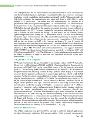 Page | 15
15 Graphene Quantum Dots-Based Composites for Biomedical Applications
The findings showed that the nanocomposite reduced cell viability at lower concentrations
and shorter irradiation periods. Yet, higher concentrations of the nanocomposite and longer
irradiation periods resulted in a significant decrease in cell viability.When combined with
NIR light irradiation, the nanocomposite may cause cell death in MDA-MB-231 cells
through ROS production. This shows that the nanocomposite has promise as a
photosensitizer for photodynamic therapy (PDT) in cancer treatment. The effectiveness of
the therapy relies on the concentration of the nanocomposite and the time of light exposure.
NIR light is deemed safe and has the capacity to penetrate deep into tissues, making it a
viable alternative for PDT. The study conducted a comparative analysis on the hs27 cell
line to examine the selectivity of the therapy. The goal was to test the efficiency of the
light-based photodynamic therapy (PDT) treatment on human skin cells before reaching
the deeper layers of breast cancer cells. The results of the cytotoxicity experiment on the
photokilling effects showed that using the nanocomposites concentration of (0.05 mg/ml)
did not have an impact, on hs27 cells. However, as doses of 0.1 and 0.5 mg/ml of
nanocomposites were used there was a decrease of 45% and 60% in hs27 cells. Nonetheless
these reductions were smaller compared to the 72% and 65% decrease in cell sustainability
observed in MDA MB 231 cancer cells at the concentrations. This suggests that the N
GQDs/TIO2 NCs produced damage through exposure specifically in malignant MDA MB
231 cells compared to HS27 cells. The difference in Cytotoxicity between these cells might
be linked to changes in shape as structural and functional alterations, within their
mitochondria [118, 134].
N-GQDs/TIO2 /PVA composite:
PVA is a type of polymer that can form a film by covering the surface with PVA molecules.
However, it is difficult to detect N GQD and TiO2 NPs at magnification. To demonstrate
the presence of N GQD/TiO2, on the cotton fabric images of the fabrics surface were used
[119]. A. Zille et.al study the GQD-based nanocomposite N-GQDs/TIO2 /PVA to examine
the photoluminescent efficiency. Smaller N-GQD particles often display a blue-shifted
emission due to quantum confinement, whereas bigger particles exhibit a red-shifted
emission. Furthermore, the presence of defects or surface functional groups can potentially
alter the photoluminescence capabilities of N-GQDs. The photoluminescence spectra of N-
GQDs indicate a large emission peak centered roundabout 410 nm. This shows that the N-
GQDs sample produces blue light. The blue emission is caused by electron-hole pair
recombination inside the bandgap of N-GQDs. The emission intensity of N-GQDs is
governed by parameters such as surface passivation, defects, or surface charges, which may
impact the carrier recombination and radiative decay processes. Overall, the
photoluminescence and UV-visible absorption spectra give useful insights into the optical
characteristics of N-GQDs, allowing for a better understanding of their electrical structure
and possible applications in optoelectronic devices and sensors. Additionally, the presence
of defects and dopants in the nanomaterials can also impact the photoluminescence
intensity. The carbonization duration and temperature during the citric acid carbonization
process can alter the formation and position of sp clusters, consequently changing the
emission mechanism and intensity of the nanomaterials [119, 135].
Polymer/GQDs composite:
The GQDs-based composite polymer/GQDs are used in different medical applications
including bioimaging, medication delivery, gene delivery, light treatment, photodynamic
 