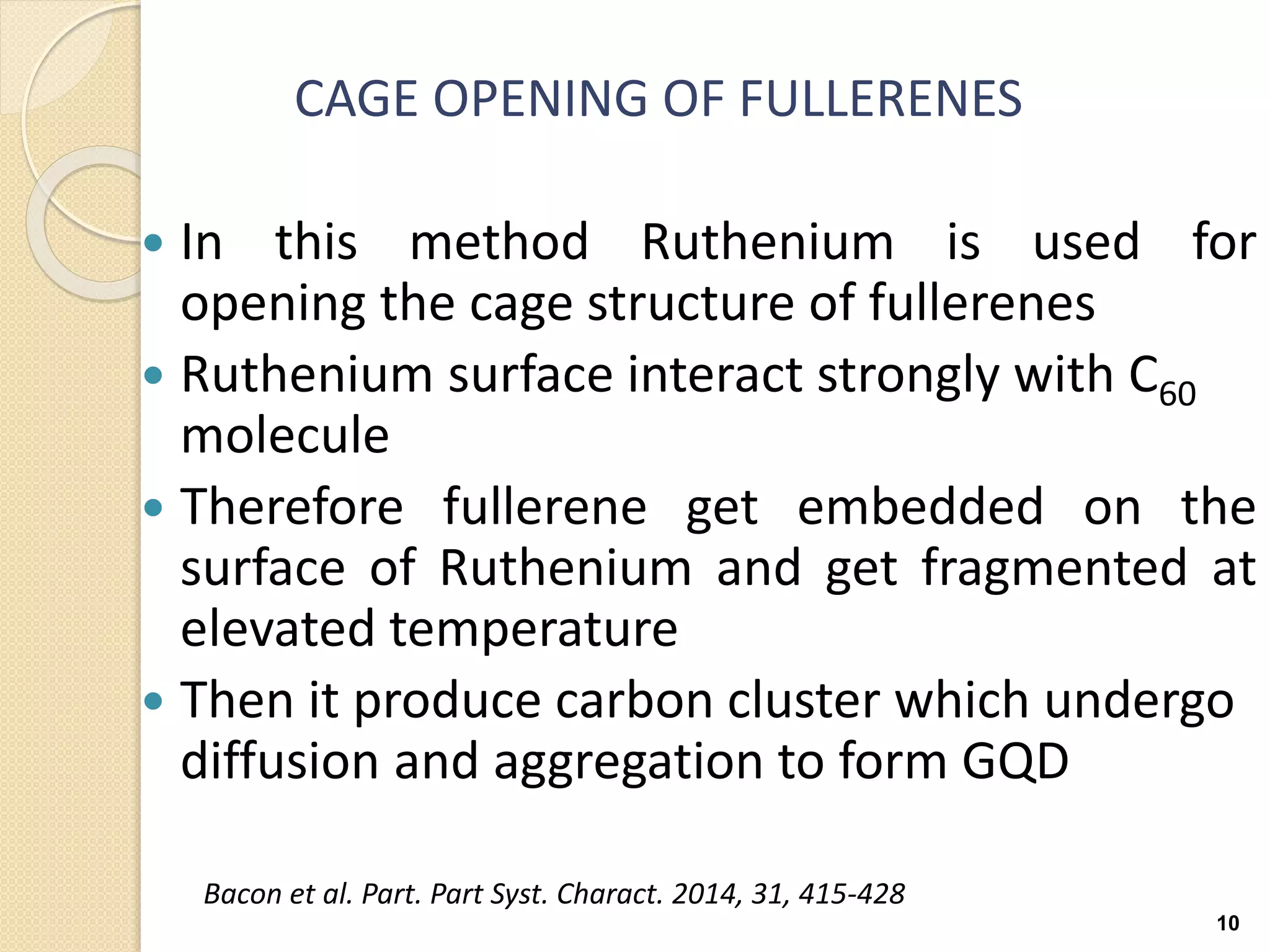 CAGE OPENING OF FULLERENES
 In this method Ruthenium is used for
opening the cage structure of fullerenes
 Ruthenium surface interact strongly with C60
molecule
 Therefore fullerene get embedded on the
surface of Ruthenium and get fragmented at
elevated temperature
 Then it produce carbon cluster which undergo
diffusion and aggregation to form GQD
10
Bacon et al. Part. Part Syst. Charact. 2014, 31, 415-428
 