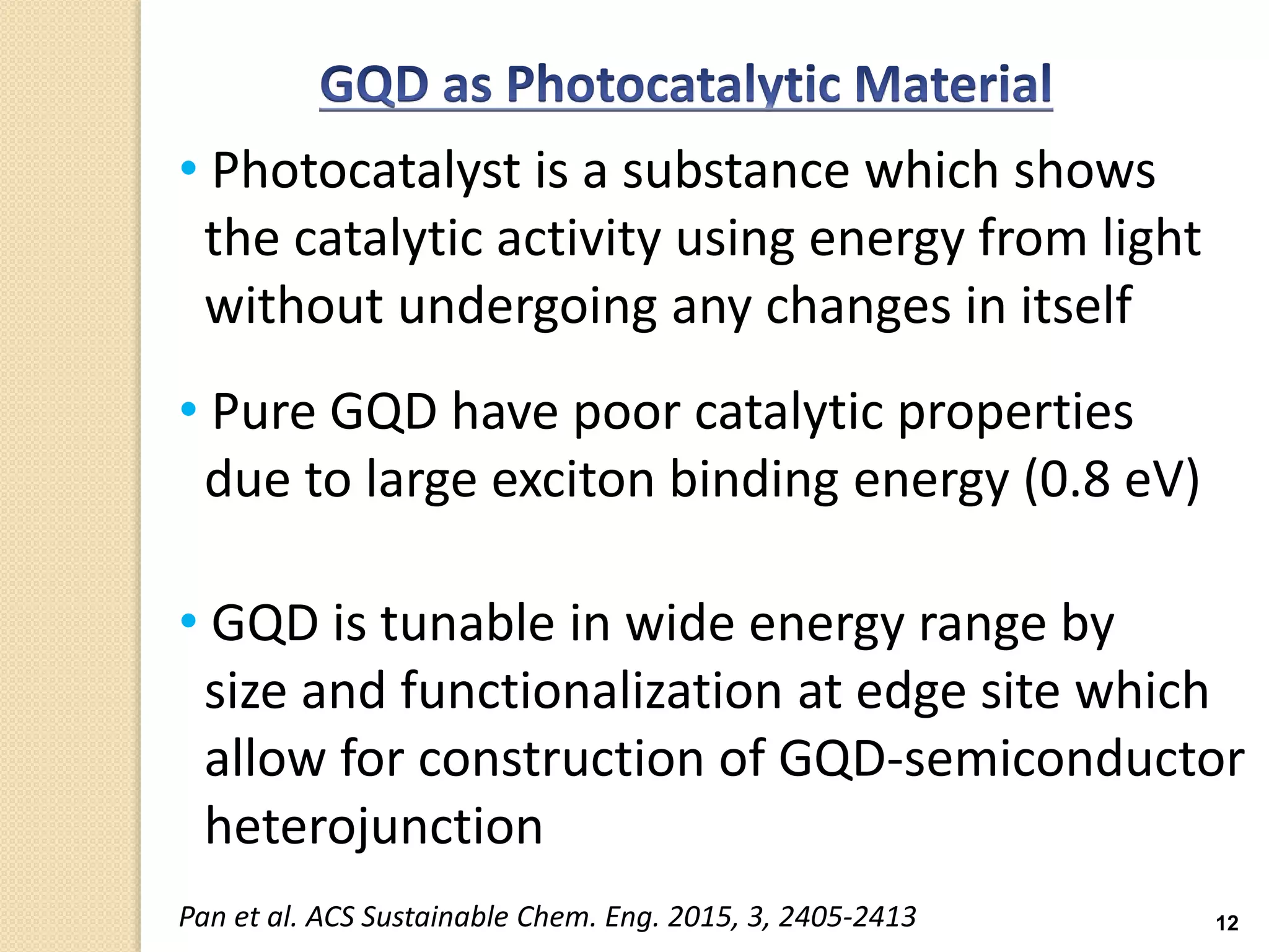 12
• Photocatalyst is a substance which shows
the catalytic activity using energy from light
without undergoing any changes in itself
• Pure GQD have poor catalytic properties
due to large exciton binding energy (0.8 eV)
• GQD is tunable in wide energy range by
size and functionalization at edge site which
allow for construction of GQD-semiconductor
heterojunction
Pan et al. ACS Sustainable Chem. Eng. 2015, 3, 2405-2413
 