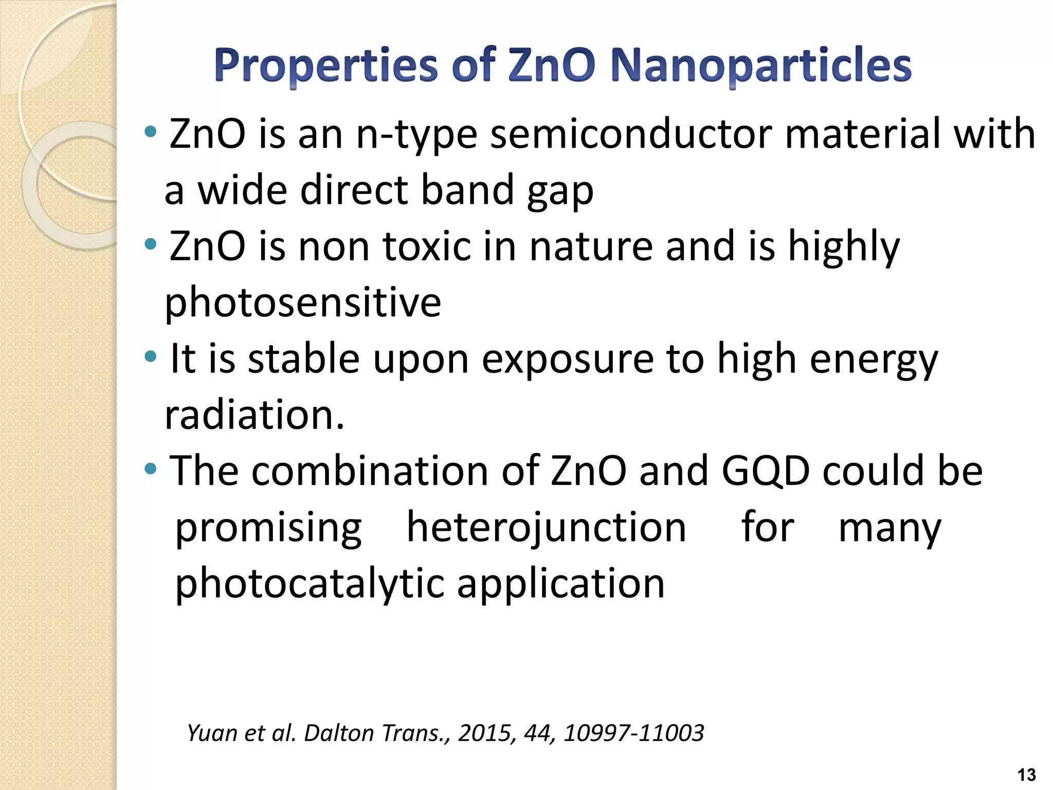13
• ZnO is an n-type semiconductor material with
a wide direct band gap
• ZnO is non toxic in nature and is highly
photosensitive
• It is stable upon exposure to high energy
radiation.
• The combination of ZnO and GQD could be
promising heterojunction for many
photocatalytic application
Yuan et al. Dalton Trans., 2015, 44, 10997-11003
 