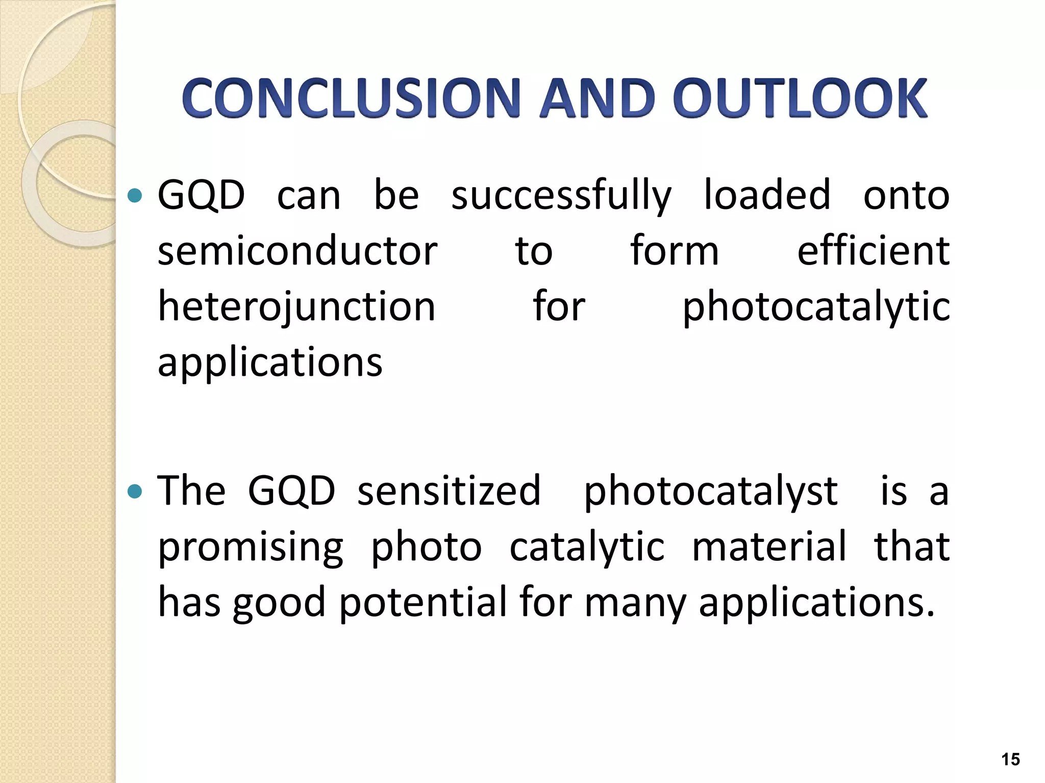  GQD can be successfully loaded onto
semiconductor to form efficient
heterojunction for photocatalytic
applications
 The GQD sensitized photocatalyst is a
promising photo catalytic material that
has good potential for many applications.
15
 