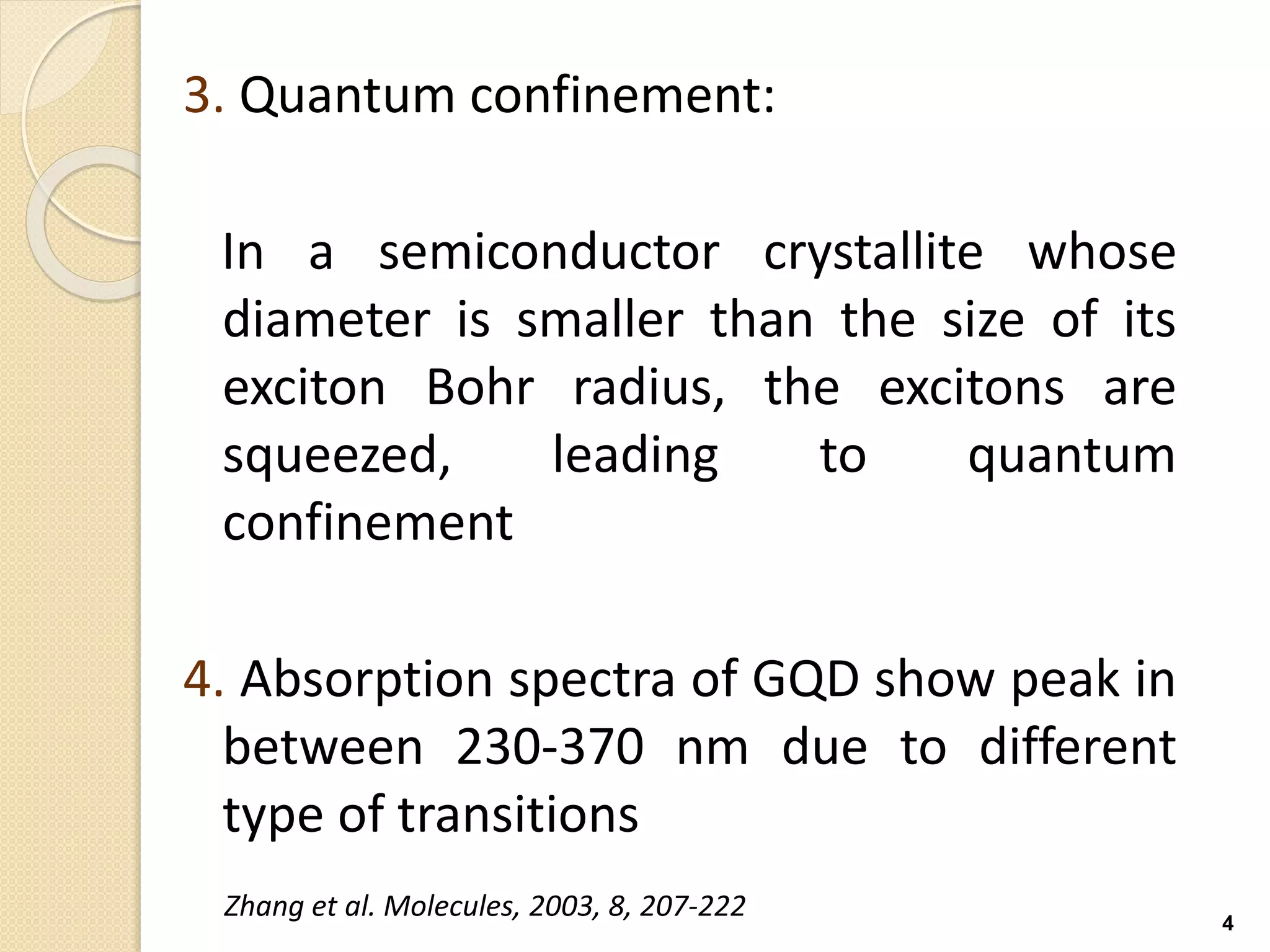 3. Quantum confinement:
In a semiconductor crystallite whose
diameter is smaller than the size of its
exciton Bohr radius, the excitons are
squeezed, leading to quantum
confinement
4. Absorption spectra of GQD show peak in
between 230-370 nm due to different
type of transitions
4
Zhang et al. Molecules, 2003, 8, 207-222
 