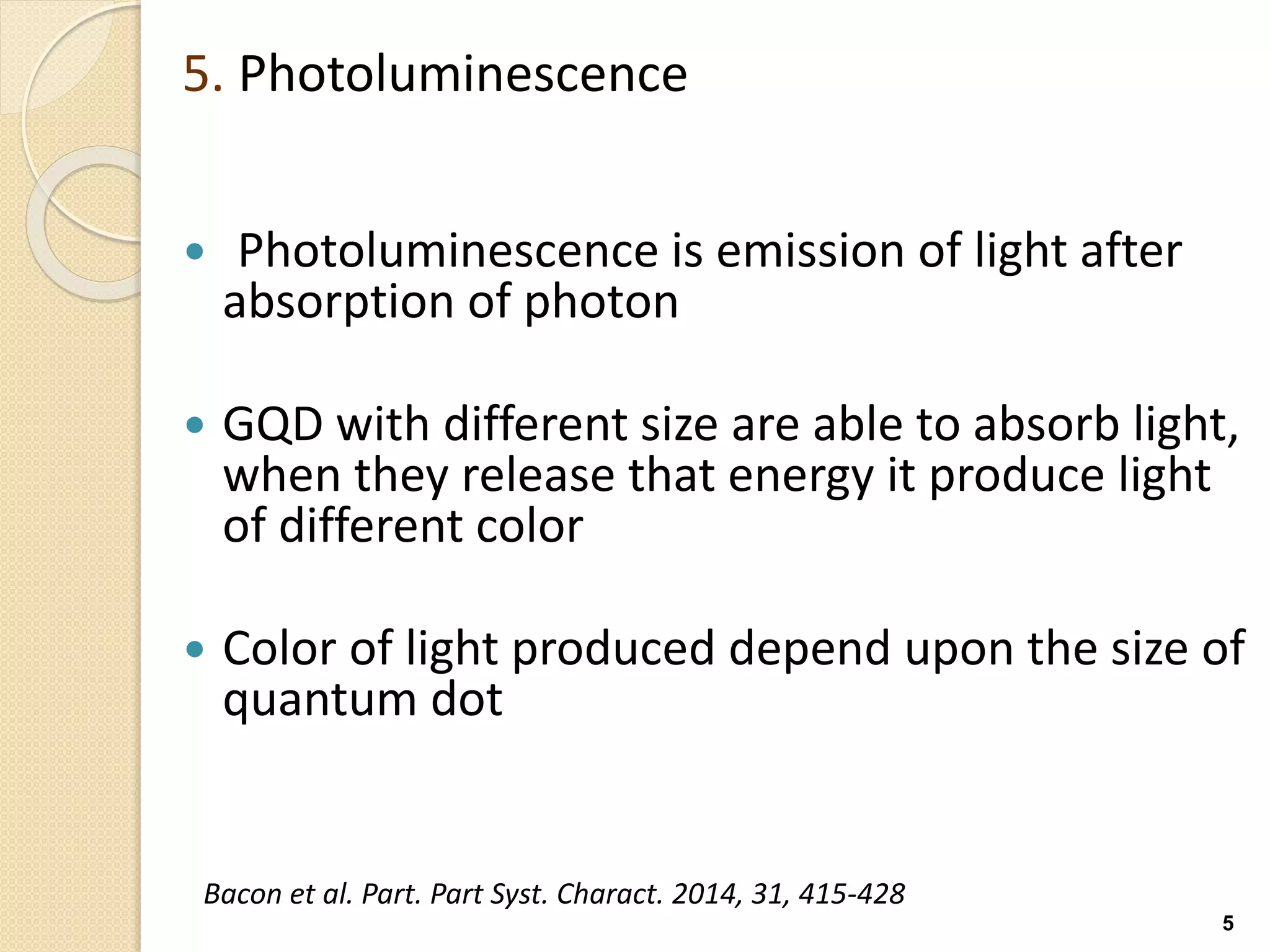 5. Photoluminescence
 Photoluminescence is emission of light after
absorption of photon
 GQD with different size are able to absorb light,
when they release that energy it produce light
of different color
 Color of light produced depend upon the size of
quantum dot
5
Bacon et al. Part. Part Syst. Charact. 2014, 31, 415-428
 