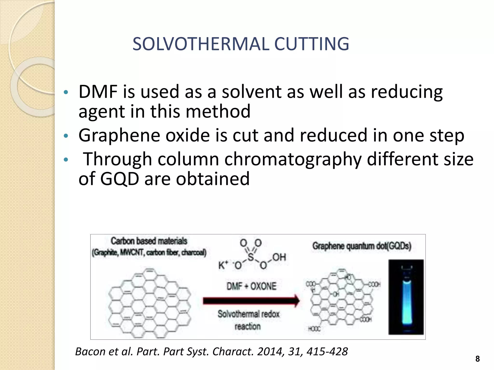 SOLVOTHERMAL CUTTING
• DMF is used as a solvent as well as reducing
agent in this method
• Graphene oxide is cut and reduced in one step
• Through column chromatography different size
of GQD are obtained
8
Bacon et al. Part. Part Syst. Charact. 2014, 31, 415-428
 