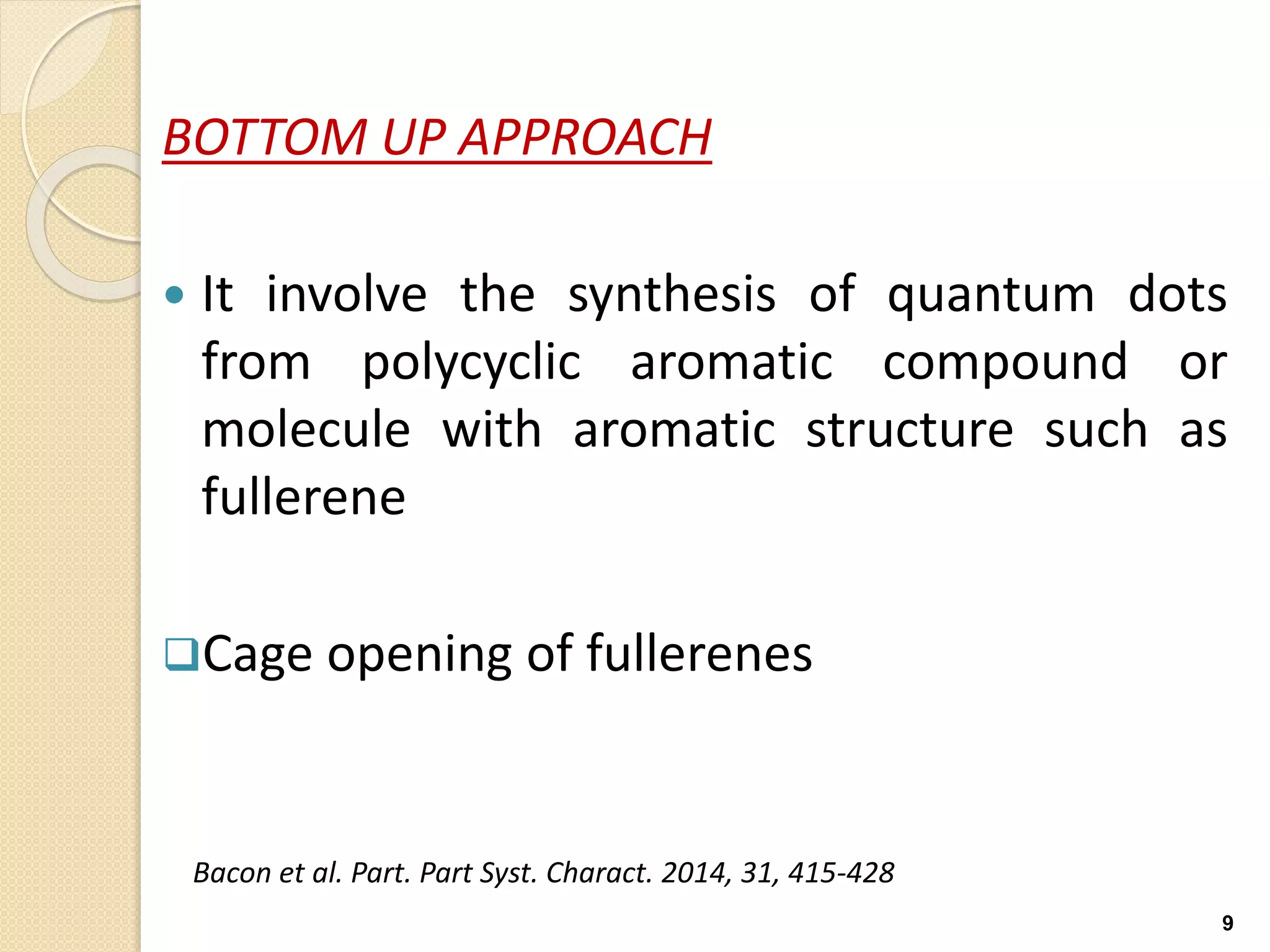 BOTTOM UP APPROACH
 It involve the synthesis of quantum dots
from polycyclic aromatic compound or
molecule with aromatic structure such as
fullerene
Cage opening of fullerenes
9
Bacon et al. Part. Part Syst. Charact. 2014, 31, 415-428
 