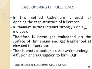 CAGE OPENING OF FULLERENES
 In this method Ruthenium is used for
opening the cage structure of fullerenes
 Ruthenium surface interact strongly with C60
molecule
 Therefore fullerene get embedded on the
surface of Ruthenium and get fragmented at
elevated temperature
 Then it produce carbon cluster which undergo
diffusion and aggregation to form GQD
10
Bacon et al. Part. Part Syst. Charact. 2014, 31, 415-428
 