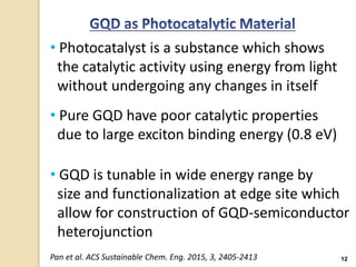 12
• Photocatalyst is a substance which shows
the catalytic activity using energy from light
without undergoing any changes in itself
• Pure GQD have poor catalytic properties
due to large exciton binding energy (0.8 eV)
• GQD is tunable in wide energy range by
size and functionalization at edge site which
allow for construction of GQD-semiconductor
heterojunction
Pan et al. ACS Sustainable Chem. Eng. 2015, 3, 2405-2413
 