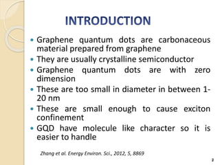  Graphene quantum dots are carbonaceous
material prepared from graphene
 They are usually crystalline semiconductor
 Graphene quantum dots are with zero
dimension
 These are too small in diameter in between 1-
20 nm
 These are small enough to cause exciton
confinement
 GQD have molecule like character so it is
easier to handle
2
Zhang et al. Energy Environ. Sci., 2012, 5, 8869
 