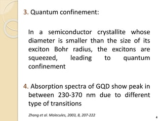 3. Quantum confinement:
In a semiconductor crystallite whose
diameter is smaller than the size of its
exciton Bohr radius, the excitons are
squeezed, leading to quantum
confinement
4. Absorption spectra of GQD show peak in
between 230-370 nm due to different
type of transitions
4
Zhang et al. Molecules, 2003, 8, 207-222
 