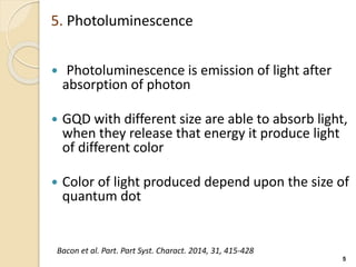 5. Photoluminescence
 Photoluminescence is emission of light after
absorption of photon
 GQD with different size are able to absorb light,
when they release that energy it produce light
of different color
 Color of light produced depend upon the size of
quantum dot
5
Bacon et al. Part. Part Syst. Charact. 2014, 31, 415-428
 
