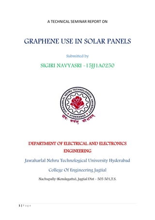 1 | P a g e
A TECHNICAL SEMINAR REPORT ON
GRAPHENE USE IN SOLAR PANELS
Submitted by
SIGIRI NAVYASRI -15JJ1A0250
DEPARTMENT OF ELECTRICAL AND ELECTRONICS
ENGINEERING
Jawaharlal Nehru Technological University Hyderabad
College Of Engineering Jagtial
Nachupally (Kondagattu), Jagtial Dist - 505 501,T.S.
 