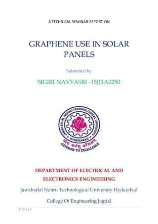 1 | P a g e
A TECHNICAL SEMINAR REPORT ON
GRAPHENE USE IN SOLAR
PANELS
Submitted by
SIGIRI NAVYASRI -15JJ1A0250
DEPARTMENT OF ELECTRICAL AND
ELECTRONICS ENGINEERING
Jawaharlal Nehru Technological University Hyderabad
College Of Engineering Jagtial
 