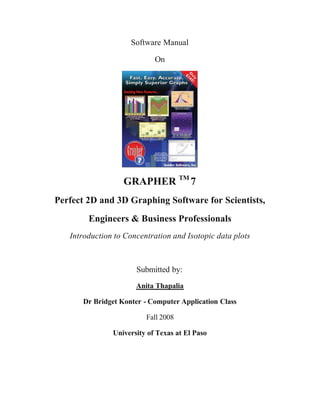 Software Manual

                            On




                  GRAPHER TM 7
Perfect 2D and 3D Graphing Software for Scientists,
        Engineers & Business Professionals
   Introduction to Concentration and Isotopic data plots



                      Submitted by:
                      Anita Thapalia

      Dr Bridget Konter - Computer Application Class

                         Fall 2008

               University of Texas at El Paso
 