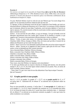 Exercice 4
Cet exercice est inspiré de la nouvelle de Claude Berge Qui a tué le Duc de Densmore
(Bibliothèque Oulipienne n◦ 67, 1994, Réédition Castor Astral, 2000). Dans cette nouvelle
policière, le lecteur peut découvrir le meurtrier grâce à un théorème combinatoire dû au
mathématicien hongrois G. Hajós.
Un jour, Sherlock Holmes reçoit la visite de son ami Watson que l’on avait chargé d’en-
quêter sur un assassinat mystérieux datant de plus de trois ans.
À l’époque, le Duc de Densmore avait été tué par l’explosion d’une bombe, qui avait en-
tièrement détruit le château de Densmore où il s’était retiré. Les journaux d’alors relataient
que le testament, détruit lui aussi dans l’explosion, avait tout pour déplaire à l’une de ses
sept ex-épouses. Or, avant de mourir, le Duc les avait toutes invitées à passer quelques jours
dans sa retraite écossaise.
Holmes : Je me souviens de cette affaire ; ce qui est étrange, c’est que la bombe avait été
fabriquée spécialement pour être cachée dans l’armure de la chambre à coucher, ce qui
suppose que l’assassin a nécessairement effectué plusieurs visites au château !
Watson : Certes, et pour cette raison, j’ai interrogé chacune des femmes : Ann, Betty,
Charlotte, Edith, Félicia, Georgia et Helen. Elles ont toutes juré qu’elles n’avaient été au
château de Densmore qu’une seule fois dans leur vie.
Holmes : Hum ! Leur avez-vous demandé à quelle période elles ont eu leur séjour respectif ?
Watson : Hélas ! Aucune ne se rappelait les dates exactes, après plus de trois ans ! Néan-
moins, je leur ai demandé qui elles avaient rencontré :
Ann a rencontré Betty, Charlotte, Félicia et Georgia.
Betty a rencontré Ann, Charlotte, Edith, Félicia et Helen.
Charlotte a rencontré Ann, Betty et Edith.
Edith a rencontré Betty, Charlotte et Félicia.
Félicia a rencontré Ann, Betty, Edith et Helen.
Georgia a rencontré Ann et Helen.
Helen a rencontré Betty, Félicia et Georgia.
Vous voyez, mon cher Holmes, les réponses sont concordantes !
C’est alors que Holmes prit un crayon et dessina un étrange petit dessin, avec des points
marqué A, B, C, E, F, G, H et des lignes reliant certains de ces points. Puis, en moins de
trente secondes, Holmes déclara :
– Tiens, tiens ! Ce que vous venez de me dire détermine d’une façon unique l’assassin.
Qui est l’assassin ?
1.2 Graphe partiel et sous-graphe
Soit G = (V,E) un graphe. Le graphe G′ = (V,E′) est un graphe partiel de G, si E′
est inclus dans E . Autrement dit, on obtient G′ en enlevant une ou plusieurs arêtes au
graphe G.
Pour un sous-ensemble de sommets A inclus dans V , le sous-graphe de G induit par A
est le graphe G = A,E(A) dont l’ensemble des sommets est A et l’ensemble des arêtes
E(A) est formé de toutes les arêtes de G ayant leurs deux extrémités dans A. Autrement
dit, on obtient G′ en enlevant un ou plusieurs sommets au graphe G, ainsi que toutes les
arêtes incidentes à ces sommets.
6 · No 6 CAHIERS DE LA CRM
 