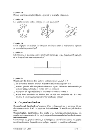 Exercice 18
Donnez un critère permettant de dire à coup sûr si un graphe est eulérien.
Exercice 19
Les graphes suivants sont-ils eulériens (ou semi-eulériens) ?
2 1
3 6
4 5
1
2
5
3
4
1
2
3
4
5
Exercice 20
Soit G un graphe non eulérien. Est-il toujours possible de rendre G eulérien en lui rajoutant
un sommet et quelques arêtes ?
Exercice 21
Est-il possible de tracer une courbe, sans lever le crayon, qui coupe chacun des 16 segments
de la ﬁgure suivante exactement une fois ?
Exercice 22
On considère des dominos dont les faces sont numérotées 1, 2, 3, 4 ou 5.
1) En excluant les dominos doubles, de combien de dominos dispose-t-on ?
2) Montrez que l’on peut arranger ces dominos de façon à former une boucle fermée (en
utilisant la règle habituelle de contact entre les dominos).
3) Pourquoi n’est-il pas nécessaire de considérer les dominos doubles ?
4) Si l’on prend maintenant des dominos dont les faces sont numérotées de 1 à n, est-il
possible de les arranger de façon à former une boucle fermée ?
1.6 Graphes hamiltoniens
On appelle cycle hamiltonien d’un graphe G un cycle passant une et une seule fois par
chacun des sommets de G. Un graphe est dit hamiltonien s’il possède un cycle hamilto-
nien.
On appelle chaîne hamiltonienne d’un graphe G une chaîne passant une et une seule fois
par chacun des sommets de G. Un graphe ne possédant que des chaînes hamiltoniennes est
semi-hamiltonien.
Contrairement aux graphes eulériens, il n’existe pas de caractérisation simple des graphes
(semi-)hamiltoniens. On peut énoncer quelques propriétés et conditions sufﬁsantes :
CAHIERS DE LA CRM No 6 · 11
 