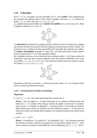 1.12 Coloration
Soit G = (V,E) un graphe. Un sous-ensemble S de V est un stable s’il ne comprend que
des sommets non adjacents deux à deux. Dans le graphe ci-dessous, {v1,v2} forment un
stable ; {v2,v4} aussi, ainsi que {v2,v5} et {v3,v5}.
Le cardinal du plus grand stable est le nombre de stabilité de G ; on le note α(G). Dans
le graphe ci-dessous, on a α(G)=2.
v1
v2
v5
v3
v4
La coloration des sommets d’un graphe consiste à affecter à tous les sommets de ce graphe
une couleur de telle sorte que deux sommets adjacents ne portent pas la même couleur. Une
coloration avec k couleurs est donc une partition de l’ensemble des sommets en k stables.
Le nombre chromatique du graphe G, noté γ(G), est le plus petit entier k pour lequel il
existe une partition de V en k sous-ensembles stables.
Sur le graphe ci-dessous, on a eu besoin de trois couleurs (notées 1, 2 et 3) pour colorer les
sommets de sorte que deux sommets adjacents aient des couleurs différentes. On a donc
trois stables : {v1,v2}, {v3,v5} et {v4}. On ne peut pas utiliser moins de couleurs, à cause
des cliques {v1,v4,v5} et {v1,v3,v4}.
v1
v2
v5
v3
v4
1
2
3
2
1
Remarquons enﬁn que le sommet v2 aurait aussi pu être coloré « 3 ». La coloration mini-
male n’est donc pas forcément unique.
1.12.1 Encadrement du nombre chromatique
Majoration
• γ(G) ≤ r +1, où r est le plus grand degré des sommets de G.
Preuve : Soit un graphe et r le degré maximum de ses sommets. Donnons-nous une
palette de (r + 1) couleurs. Pour chaque sommet du graphe on peut tenir le raisonne-
ment suivant : ce sommet est adjacent à r sommets au plus, et le nombre de couleurs
déjà utilisées pour colorer ces sommets est donc inférieur ou égal à r. Il reste donc au
moins une couleur non utilisée dans la palette, avec laquelle nous pouvons colorer notre
sommet.
• γ(G) ≤ n+1−α(G)
Preuve : Considérons S un stable de V de cardinalité α(G). Une coloration possible
des sommets consiste à colorer les sommets de S d’une même couleur et les n − α(G)
autres sommets de couleurs toutes différentes. On en déduit que γ(G) ≤ 1+(n−α(G)).
CAHIERS DE LA CRM No 6 · 21
 