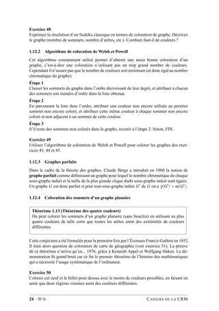 Exercice 48
Exprimez la résolution d’un Sudoku classique en termes de coloration de graphe. Décrivez
le graphe (nombre de sommets, nombre d’arêtes, etc.). Combien faut-il de couleurs ?
1.12.2 Algorithme de coloration de Welsh et Powell
Cet algorithme couramment utilisé permet d’obtenir une assez bonne coloration d’un
graphe, c’est-à-dire une coloration n’utilisant pas un trop grand nombre de couleurs.
Cependant il n’assure pas que le nombre de couleurs soit minimum (et donc égal au nombre
chromatique du graphe).
Étape 1
Classer les sommets du graphe dans l’ordre décroissant de leur degré, et attribuer à chacun
des sommets son numéro d’ordre dans la liste obtenue.
Étape 2
En parcourant la liste dans l’ordre, attribuer une couleur non encore utilisée au premier
sommet non encore coloré, et attribuer cette même couleur à chaque sommet non encore
coloré et non adjacent à un sommet de cette couleur.
Étape 3
S’il reste des sommets non colorés dans le graphe, revenir à l’étape 2. Sinon, FIN.
Exercice 49
Utilisez l’algorithme de coloration de Welsh et Powell pour colorer les graphes des exer-
cices 41, 44 et 45.
1.12.3 Graphes parfaits
Dans le cadre de la théorie des graphes, Claude Berge a introduit en 1960 la notion de
graphe parfait comme déﬁnissant un graphe pour lequel le nombre chromatique de chaque
sous-graphe induit et la taille de la plus grande clique dudit sous-graphe induit sont égaux.
Un graphe G est donc parfait si pour tout sous-graphe induit G′ de G on a γ(G′) = ω(G′).
1.12.4 Coloration des sommets d’un graphe planaire
Théorème 1.13 (Théorème des quatre couleurs)
On peut colorer les sommets d’un graphe planaire (sans boucles) en utilisant au plus
quatre couleurs de telle sorte que toutes les arêtes aient des extrémités de couleurs
différentes.
Cette conjecture a été formulée pour la première fois par l’Écossais Francis Guthrie en 1852.
Il était alors question de coloration de carte de géographie (voir exercice 51). La preuve
de ce théorème n’arriva qu’en... 1976, grâce à Kenneth Appel et Wolfgang Haken. La dé-
monstration ﬁt grand bruit car ce fut le premier théorème de l’histoire des mathématiques
qui a nécessité l’usage systématique de l’ordinateur.
Exercice 50
Colorez cet oeuf et le billet posé dessus avec le moins de couleurs possibles, en faisant en
sorte que deux régions voisines aient des couleurs différentes.
24 · No 6 CAHIERS DE LA CRM
 