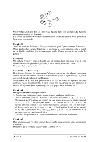 v1
v2
v5
v3
v4
e1
e3e2
e5
e4
Un circuit est un chemin dont les sommets de départ et de ﬁn sont les mêmes. Le digraphe
ci-dessus ne contient pas de circuit.
Les notions de chemins et de circuits sont analogues à celles des chaînes et des cycles pour
les graphes non orientés.
Exercice 58
Soit X un ensemble de lapins, et G un graphe orienté ayant X pour ensemble de sommets.
On dit que G est un « graphe de parenté » si les arcs de G codent la relation « être le parent
de... ». Quelles conditions doit nécessairement vériﬁer G pour pouvoir être un graphe de
parenté ?
Exercice 59
On souhaite prélever 4 litres de liquide dans un tonneau. Pour cela, nous avons à notre
disposition deux récipients (non gradués !), l’un de 5 litres, l’autre de 3 litres.
Comment doit-on procéder ?
Exercice 60 (Jeu de Fan Tan)
Deux joueurs disposent de plusieurs tas d’allumettes. À tour de rôle, chaque joueur peut
enlever un certain nombre d’allumettes de l’un des tas (selon la règle choisie). Le joueur
qui retire la dernière allumette perd la partie.
Modélisez ce jeu à l’aide d’un graphe dans le cas où l’on dispose au départ de deux tas
contenant chacun trois allumettes, et où un joueur peut enlever une ou deux allumettes à
chaque fois. Que doit jouer le premier joueur pour gagner la partie à coup sûr ?
Exercice 61
On appelle tournoi un digraphe complet.
1. Montrez que tout tournoi ayant 3 sommets admet un chemin hamiltonien.
2. Soit T un tournoi ayant n−1 sommets et un chemin hamiltonien x1,x2,...,xn−2,xn−1 .
On suppose que l’on ajoute un sommet xn à ce graphe et que, pour chaque sommet
x1,x2,...,xn−2,xn−1 , on ajoute soit un arc (xn,xj), soit un arc (xj,xn), 1 ≤ j < n, de
façon à former un tournoi T′ sans chemin hamiltonien. Dans quels sens sont alors orien-
tés les arcs entre x1 et xn et entre xn−1 et xn ? Est-il possible d’avoir un arc orienté
de xj vers xn et un autre de xn vers xj+1 pour 1 ≤ j < n − 1 ? En déduire que T′ a
nécessairement un chemin hamiltonien.
3. Déduisez des questions 1 et 2 que tout tournoi admet un chemin hamiltonien.
Exercice 62
Dans un digraphe, un roi est un sommet duquel tous les autres sommets sont à une distance
d’au plus 2.
Démontrez qu’un tournoi a toujours un roi (Landau, 1953).
30 · No 6 CAHIERS DE LA CRM
 