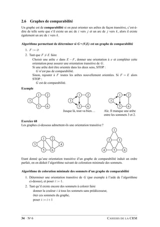 2.6 Graphes de comparabilité
Un graphe est de comparabilité si on peut orienter ses arêtes de façon transitive, c’est-à-
dire de telle sorte que s’il existe un arc de i vers j et un arc de j vers k, alors il existe
également un arc de i vers k.
Algorithme permettant de déterminer si G = (V,E) est un graphe de comparabilité
1. F := ∅
2. Tant que F = E faire
Choisir une arête e dans E − F , donner une orientation à e et compléter cette
orientation pour assurer une orientation transitive de G.
Si une arête doit être orientée dans les deux sens, STOP :
G n’est pas de comparabilité.
Sinon, rajouter à F toutes les arêtes nouvellement orientées. Si F = E alors
STOP :
G est de comparabilité.
Exemple
1 2
3
5 6
1 2
3
5 6
Jusque là, tout va bien...
1 2
3
5 6
Aïe. Il manque une arête
entre les sommets 3 et 2.
Exercice 68
Les graphes ci-dessous admettent-ils une orientation transitive ?
1 2
3 4
5 6
1
2 3
4 5 6
Etant donné qu’une orientation transitive d’un graphe de comparabilité induit un ordre
parfait, on en déduit l’algorithme suivant de coloration minimale des sommets.
Algorithme de coloration minimale des sommets d’un graphe de comparabilité
1. Déterminer une orientation transitive de G (par exemple à l’aide de l’algorithme
ci-dessus), et poser i := 1.
2. Tant qu’il existe encore des sommets à colorer faire
donner la couleur i à tous les sommets sans prédécesseur,
ôter ces sommets du graphe,
poser i := i+1
34 · No 6 CAHIERS DE LA CRM
 
