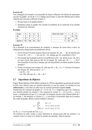 Exercice 69
Une compagnie de transport a un ensemble de trajets à effectuer. On décide de représenter
ceci par un graphe : un arc de Ti à Tj indique que le trajet Tj peut être effectué par le même
véhicule que celui qui a effectué le trajet Ti .
1. De quel type est le graphe obtenu ?
2. Interprétez (dans le graphe non orienté) le problème de la recherche d’un nombre
minimum de véhicules.
Exemple
Trajet T1 T2 T3 T4
de A B C B
à B C A A
départ à 6h 10h 8h 12h
Durée du trajet ր A B C
A 1h 3h
B 2h 1h
C 2h 4h
Exercice 70
On a demandé à un consommateur de comparer n marques de rasoir deux à deux, en
indiquant pour chaque paire une préférence stricte.
1. Est-il vrai que l’on peut toujours classer les marques M1,M2,...,Mn de manière que
l’on ait M1 > M2 > ... > Mn (où Mi > Mj indique que Mi est préférée à Mj ) ?
2. On constate que le graphe associé à ces préférences (Mi > Mj donne un arc (Mi,Mj))
est sans circuit. Que peut-on dire de la marque M1 (telle que M1 > ... > Mn ) ?
Est-il possible d’avoir deux marques qui ont été préférées au même nombre d’autres
marques ?
3. Existe-t-il toujours une marque M1 telle que M1 > Mj , ∀ j = 1 ? Existe-t-il toujours
une marque M1 telle que pour j = 1 :
– soit M1 > Mj
– soit ∃Mk telle que M1 > Mk > Mj ?
2.7 Algorithme de Dijkstra
Edgser Wybe Dijkstra (1930-2002) a proposé en 1959 un algorithme qui permet de calculer
le plus court chemin entre un sommet particulier et tous les autres. Le résultat est une
arborescence, c’est-à-dire un arbre avec un sommet particulier appelé racine.
Numérotons les sommets du graphe G = (V,E) de 1 à n. Supposons que l’on s’intéresse
aux chemins partant du sommet 1. On construit un vecteur λ = λ(1);λ(2);...;λ(n)
ayant n composantes tel que λ(j) soit égal à la longueur du plus court chemin allant de 1
au sommet j. On initialise ce vecteur à c1j , c’est-à-dire à la première ligne de la matrice
des coûts du graphe, déﬁnie comme indiqué ci-dessous :
cij =



0 si i = j
∞ si i = j et (i, j) ∈ E
δ(i, j) si i = j et (i, j) ∈ E
où δ(i, j) > 0 est le poids de l’arc (i, j).
On construit un autre vecteur p pour mémoriser le chemin pour aller du sommet 1 au
sommet voulu. La valeur p(i) donne le sommet qui précède i dans le chemin.
CAHIERS DE LA CRM No 6 · 35
 
