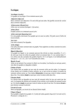 Lexique
Acyclique (Acyclic)
Un graphe est acyclique s’il ne contient aucun cycle.
Adjacent (Adjacent)
Deux sommets sont adjacents s’ils sont reliés par une arête. On qualiﬁe souvent de voisins
deux sommets adjacents.
Arborescence (Rooted tree)
Arbre avec un sommet distingué r (la racine).
Arbre (Tree)
Graphe connexe ne contenant aucun cycle.
Arbre couvrant (Spanning tree)
Un sous-graphe maximum d’un graphe qui est aussi un arbre. On parle aussi d’arbre de
recouvrement.
Arc (Arc)
Une arête orientée d’un digraphe.
Arête (Edge)
Une arête relie deux sommets dans un graphe. Nous appelons ces deux sommets les extré-
mités de l’arête.
Biparti (Bipartite)
Un graphe est biparti si ses sommets peuvent être divisés en deux ensembles X et Y ,
de sorte que toutes les arêtes du graphe relient un sommet dans X à un sommet dans Y .
Les arbres sont des exemples des graphes bipartis. Si G est biparti, il est habituellement
noté par G = (X,Y,E), où E est l’ensemble des arêtes.
Boucle (Loop)
Arête ou arc partant d’un sommet et allant vers lui-même. Les boucles ne sont pas autori-
sées dans les graphes et digraphes simples.
Chaîne (Chain)
Une chaîne dans un graphe est une suite de sommets reliés par des arêtes. La longueur
d’une chaîne est le nombre d’arêtes utilisées, ou, ce qui revient au même, le nombre de
sommets utilisés moins un. Une chaîne élémentaire ne peut pas visiter le même sommet
deux fois. Une chaîne simple ne peut pas visiter la même arête deux fois.
Chemin (Path)
Un chemin dans un digraphe est une suite de sommets reliés les uns aux autres par des
arcs. La longueur du chemin est le nombre d’arcs utilisés, ou le nombre de sommets moins
un. Un chemin simple ne peut pas visiter le même arc plus d’une fois. Un chemin fermé a
pour dernier sommet le premier.
Circuit (Circuit)
Dans un digraphe, un circuit est un chemin fermé simple.
Clique (Clique)
Sous-graphe complet d’un graphe G. L’ordre de la plus grande clique de G est noté ω(G).
Prononcer « oméga de G ».
CAHIERS DE LA CRM No 6 · 41
 